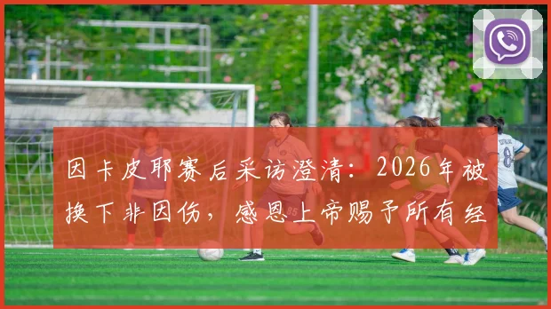 因卡皮耶赛后采访澄清：2026年被换下非因伤，感恩上帝赐予所有经历，解析其近期状态与真实原因