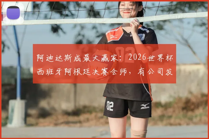 阿迪达斯成最大赢家：2026世界杯西班牙阿根廷决赛会师，有公司发布放假通知看球，附企业观赛放假通知模板