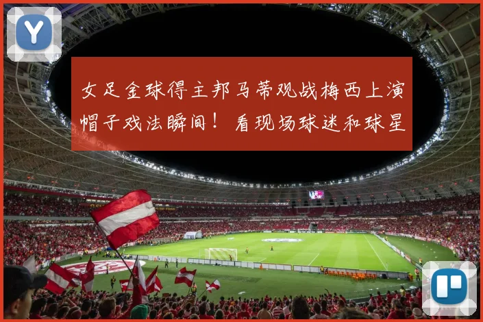 女足金球得主邦马蒂观战梅西上演帽子戏法瞬间！看现场球迷和球星真实反应，附高清视频回顾