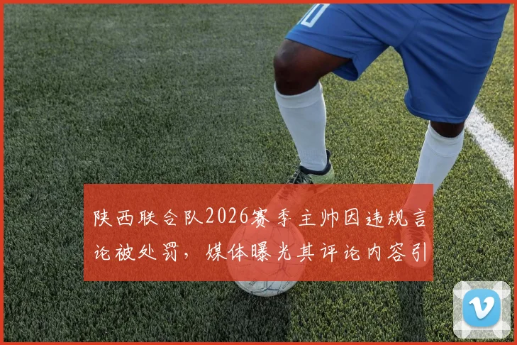 陕西联合队2026赛季主帅因违规言论被处罚,媒体曝光其评论内容引热议,陕西足球管理引关注