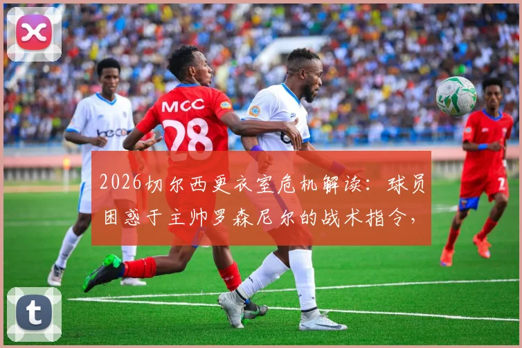 2026切尔西更衣室危机解读：球员困惑于主帅罗森尼尔的战术指令，信任缺失如何影响球队表现