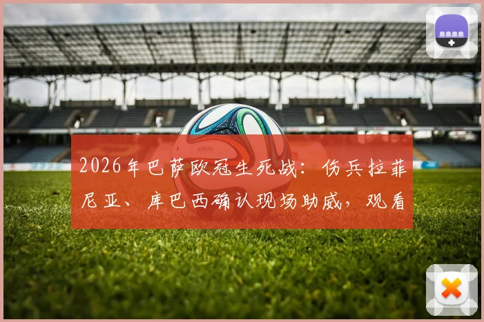2026年巴萨欧冠生死战:伤兵拉菲尼亚、库巴西确认现场助威,观看直播平台及阵容影响解析
