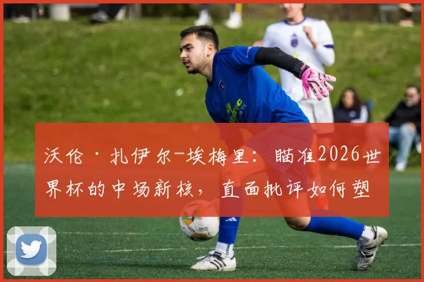 沃伦·扎伊尔-埃梅里：瞄准2026世界杯的中场新核，直面批评如何塑造下一代法国巨星？