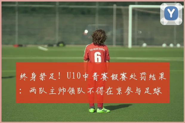 终身禁足!U10中青赛假赛处罚结果:两队主帅领队不得在京参与足球