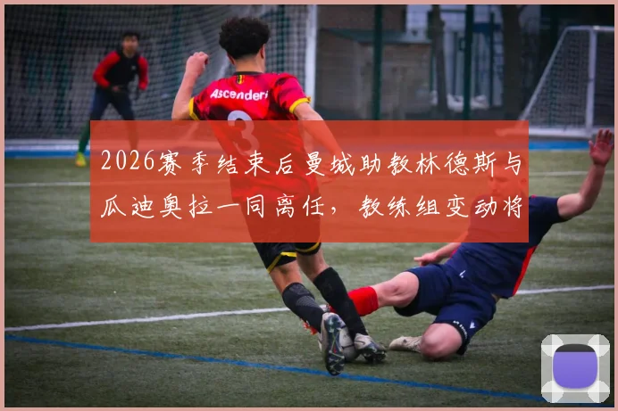 2026赛季结束后曼城助教林德斯与瓜迪奥拉一同离任,教练组变动将如何影响球队未来?