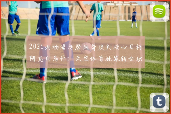 2026利物浦与摩纳哥谈判核心目标阿克利乌什：天空体育独家转会动态与球员分析